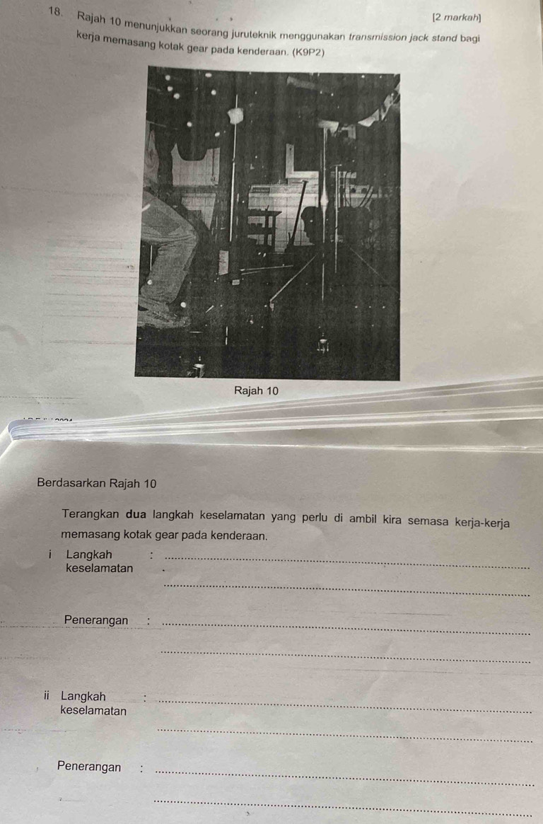 [2 markah] 
18. Rajah 10 menunjukkan seorang juruteknik menggunakan transmission jack stand bagi 
kerja memasang kotak gear pada kenderaan. (K9P2) 
Rajah 10 
Berdasarkan Rajah 10 
Terangkan dua langkah keselamatan yang perlu di ambil kira semasa kerja-kerja 
memasang kotak gear pada kenderaan. 
i Langkah_ 
keselamatan 
_ 
Penerangan_ 
_ 
_ 
i Langkah_ 
keselamatan 
_ 
Penerangan :_ 
_