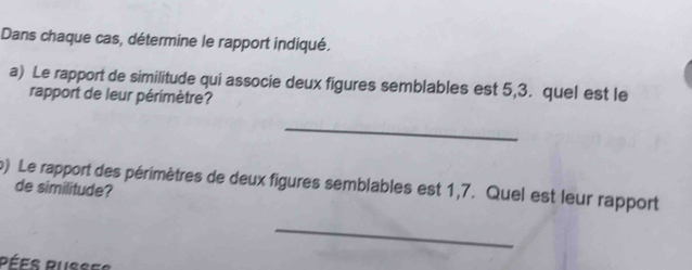 Dans chaque cas, détermine le rapport indiqué. 
a) Le rapport de similitude qui associe deux figures semblables est 5,3. quel est le 
rapport de leur périmètre? 
_ 
p) Le rapport des périmètres de deux figures semblables est 1,7. Quel est leur rapport 
de similitude? 
_ 
Pées Pusses