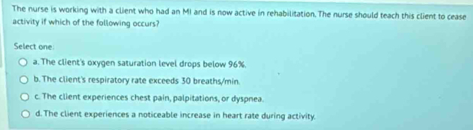 The nurse is working with a client who had an MI and is now active in rehabilitation. The nurse should teach this client to cease
activity if which of the following occurs?
Select one
a. The client's oxygen saturation level drops below 96%.
b. The client's respiratory rate exceeds 30 breaths/min.
c. The client experiences chest pain, palpitations, or dyspnea.
d. The client experiences a noticeable increase in heart rate during activity.