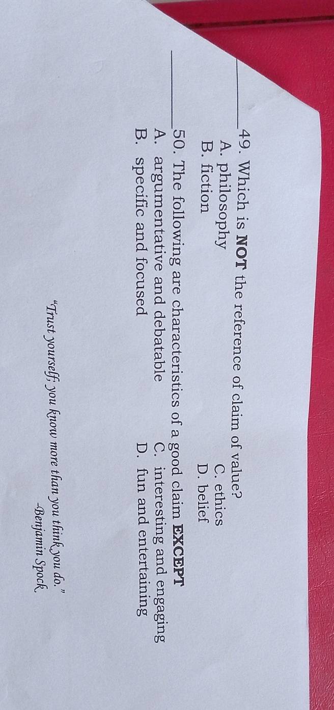 Which is NOT the reference of claim of value?
A. philosophy
C. ethics
B. fiction D. belief
_50. The following are characteristics of a good claim EXCEPT
A. argumentative and debatable C. interesting and engaging
B. specific and focused D. fun and entertaining
“Trust yourself; you know more than you think you do.”
-Benjamin Spock
