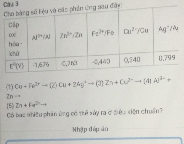 ây:
(1) Cu+Fe^(2+)to (2)Cu+2Ag^+to (3)Zn+Cu^(2+)to (4)Al^(3+)+
Zn
(5) Zn+Fe^(2+)to
Có bao nhiêu phản ứng có thể xảy ra ở điều kiện chuẩn?
Nhập đáp án