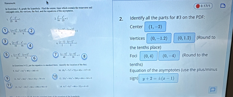 Homework:
In Exercises 1-8, graph the hyperbola. Find the center, lines which contain the transverse and 0.17/1
conjugate axis, the vertices, the foci, and the equations of the asymptotes.
1.  x^2/25 - y^2/16 =1  y^2/16 - x^2/25 =1 2. Identify all the parts for #3 on the PDF:
2.
Center (1,-2)
D frac (x-1)^210-frac (y+2)^26= enclosecircle2 4 frac (-x)^2-(x+2)^24=1
Vertices (0,-1.2) (0,1.2) (Round to
3 frac (y-1)^216- x^2/16 =1 4
5.
6 frac (x-2) 1/2 -frac (y-1)^2 3/4 =1
the tenths place)
7 frac (x-2)^249-frac (y-5)^236=1 8 Foci (0,4) (0,-4) (Round to the
6 7.frac (y+3)^216-frac (x+1)^29= 6
In Exercises 9-12, put the equation in standard form. Identify the location of the foci. tenths)
 12x^2-4y^2+40y-148=0 10. 18y^2-7x^2+72y+42x-117=0 Equation of the asymptotes (use the plus/minus
10
9 11. 9x^2-16y^2-54x+32y-79=0 12. 25y^3-16x^2+200y+64x-64=0 sign) y+2=± (x-1)
11 13, 11x^2-25y^2-44x-150y+94=0 4 4x^2-8y^2-40x-32y+4=0