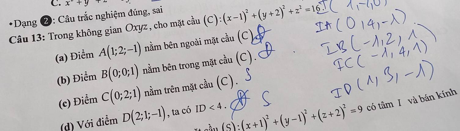 x^2+y+z
Dạng ②: Câu trắc nghiệm đúng, sai
Câu 13: Trong không gian Oxyz, cho mặt cầu (C): (x-1)^2+(y+2)^2+z^2=16
(a) Điểm A(1;2;-1) nằm bên ngoài mặt cầu (C)
(b) Điểm B(0;0;1) nằm bên trong mặt cầu (C).
(c) Điểm C(0;2;1) nằm trên mặt cầu (C).
(C :(x+1)^2+(y-1)^2+(z+2)^2=9 có tâm I và bán kính
(d) Với điểm D(2;1;-1) , ta có ID<4</tex>.