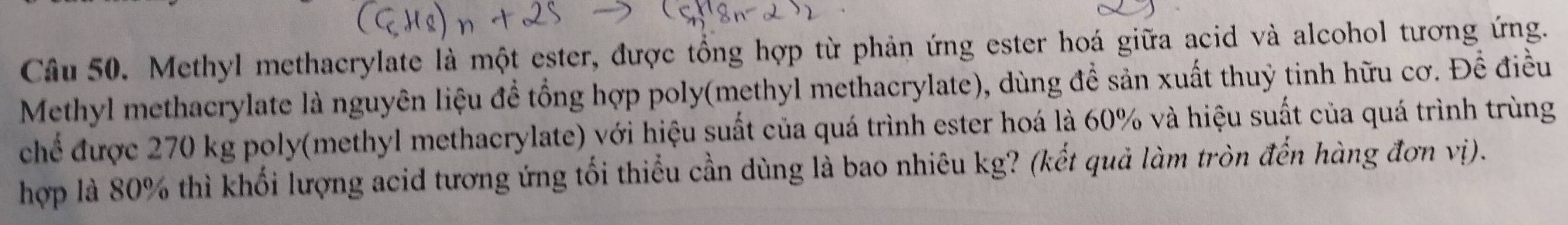 Methyl methacrylate là một ester, được tổng hợp từ phản ứng ester hoá giữa acid và alcohol tương ứng. 
Methyl methacrylate là nguyên liệu đề tổng hợp poly(methyl methacrylate), dùng để sản xuất thuỷ tinh hữu cơ. Để điều 
chế được 270 kg poly(methyl methacrylate) với hiệu suất của quá trình ester hoá là 60% và hiệu suất của quá trình trùng 
hợp là 80% thì khối lượng acid tương ứng tối thiểu cần dùng là bao nhiêu kg? (kết quả làm tròn đến hàng đơn vị).