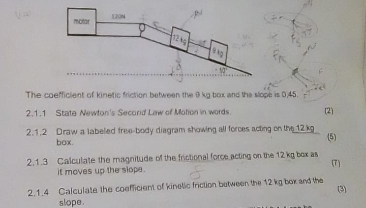 The coefficient of kinetic friction between the 9 kg box and the slope is 0,45.
2.1.1 State Newton's Second Law of Motion in words.
(2)
2.1.2 Draw a labeled free-body diagram showing all forces acting on the 12 kg
box. (5)
2.1.3 Calculate the magnitude of the frictional force acting on the 12 kg box as
(7)
it moves up the slope.
2.1.4 Calculate the coefficient of kinetic friction between the 12 kg box and the (3)
slope.