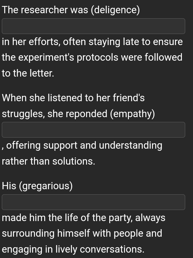 The researcher was (deligence)
in her efforts, often staying late to ensure
the experiment's protocols were followed
to the letter.
When she listened to her friend's
struggles, she reponded (empathy)
, offering support and understanding
rather than solutions.
His (gregarious)
made him the life of the party, always
surrounding himself with people and
engaging in lively conversations.