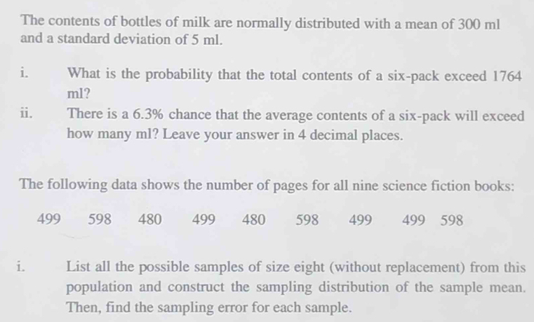 The contents of bottles of milk are normally distributed with a mean of 300 ml
and a standard deviation of 5 ml. 
What is the probability that the total contents of a six-pack exceed 1764
ml? 
ii. There is a 6.3% chance that the average contents of a six-pack will exceed 
how many ml? Leave your answer in 4 decimal places. 
The following data shows the number of pages for all nine science fiction books:
499 598 480 499 480 598 499 499 598
i. List all the possible samples of size eight (without replacement) from this 
population and construct the sampling distribution of the sample mean. 
Then, find the sampling error for each sample.