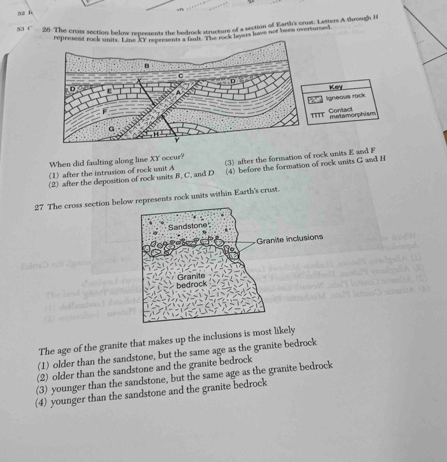 53 26 The cross section below represents the bedrock structure of a section of Earth's crust. Letters A through H
ers have not been overturned.
Key
Igneous rock
Contact
' metamorphism
When did faulting along line XY occur?
(1) after the intrusion of rock unit A (3) after the formation of rock units E and F
(2) after the deposition of rock units B, C, and D (4) before the formation of rock units G and H
27 The cross section belorepresents rock units within Earth’s crust.
The age of the granite that makes up the inclusions is most likely
(1) older than the sandstone, but the same age as the granite bedrock
(2) older than the sandstone and the granite bedrock
(3) younger than the sandstone, but the same age as the granite bedrock
(4) younger than the sandstone and the granite bedrock