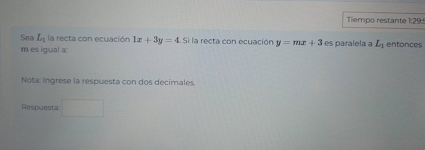 Tiempo restante 1:29:5 
Sea L_1 la recta con ecuación 1x+3y=4. Si la recta con ecuación y=mx+3 es paralela a L_1 entonces
m es igual a: 
Nota: Ingrese la respuesta con dos decimales. 
Respuesta: □