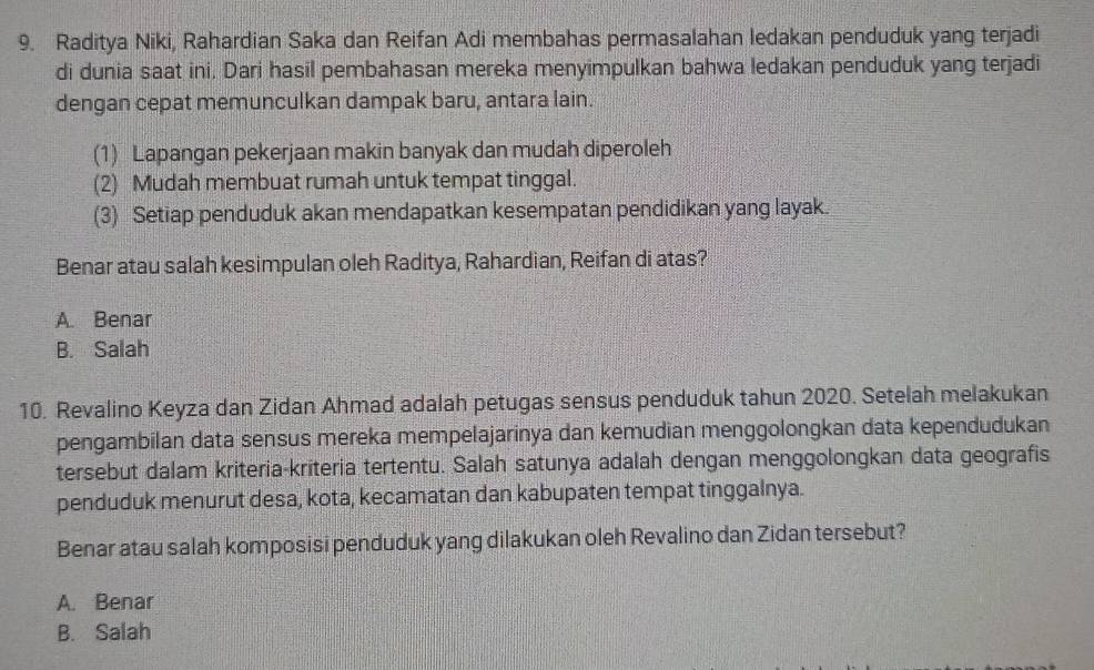 Raditya Niki, Rahardian Saka dan Reifan Adi membahas permasalahan ledakan penduduk yang terjadi
di dunia saat ini. Dari hasil pembahasan mereka menyimpulkan bahwa ledakan penduduk yang terjadi
dengan cepat memunculkan dampak baru, antara lain.
(1) Lapangan pekerjaan makin banyak dan mudah diperoleh
(2) Mudah membuat rumah untuk tempat tinggal.
(3) Setiap penduduk akan mendapatkan kesempatan pendidikan yang layak.
Benar atau salah kesimpulan oleh Raditya, Rahardian, Reifan di atas?
A. Benar
B. Salah
10. Revalino Keyza dan Zidan Ahmad adalah petugas sensus penduduk tahun 2020. Setelah melakukan
pengambilan data sensus mereka mempelajarinya dan kemudian menggolongkan data kependudukan
tersebut dalam kriteria-kriteria tertentu. Salah satunya adalah dengan menggolongkan data geografis
penduduk menurut desa, kota, kecamatan dan kabupaten tempat tinggalnya.
Benar atau salah komposisi penduduk yang dilakukan oleh Revalino dan Zidan tersebut?
A. Benar
B. Salah