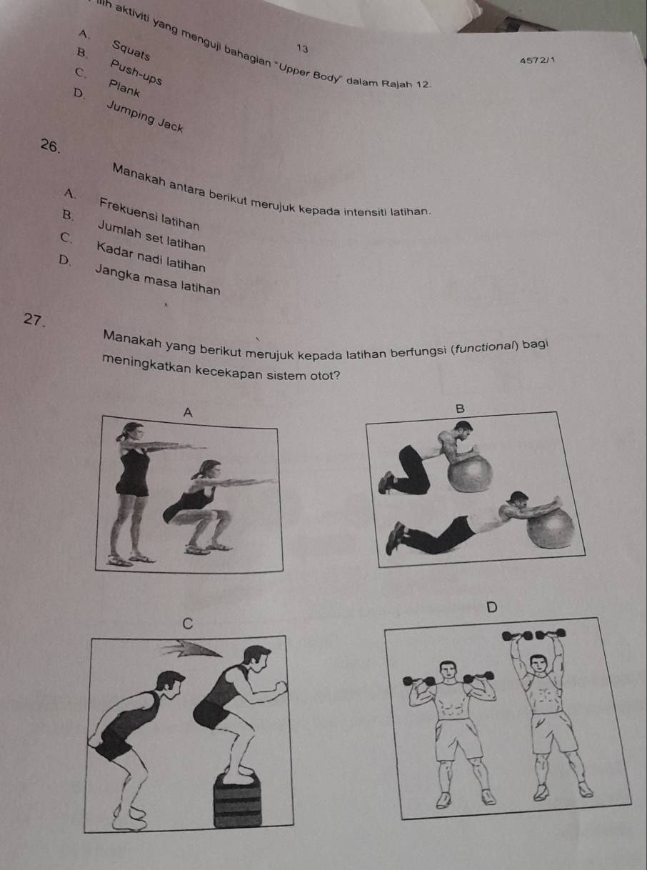 A. Squats
13
ih aktiviti yang menguji bahagian "Upper Body'' dalam Rajah 12
4572/1
B. Push-ups
C. Plank
D Jumping Jack
26.
Manakah antara berikut merujuk kepada intensiti latihan
A. Frekuensi latihan
B. Jumlah set latihan
C. Kadar nadi latihan
D. Jangka masa latihan
27.
Manakah yang berikut merujuk kepada latihan berfungsi (functional) bag
meningkatkan kecekapan sistem otot?
D
C