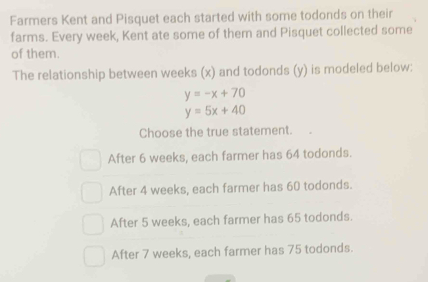 Farmers Kent and Pisquet each started with some todonds on their
farms. Every week, Kent ate some of them and Pisquet collected some
of them.
The relationship between weeks (x) and todonds (y) is modeled below:
y=-x+70
y=5x+40
Choose the true statement.
After 6 weeks, each farmer has 64 todonds.
After 4 weeks, each farmer has 60 todonds.
After 5 weeks, each farmer has 65 todonds.
After 7 weeks, each farmer has 75 todonds.