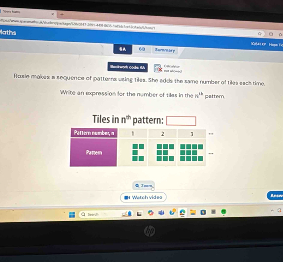 Sparx Matns 
https://www.sqarmaths.uk/student/package/520c0247-2891-449f-8635-1a85dc1ce12c/task/6/item/1 
laths Hope Tic 
10,641 XP 
6A 6B Summary 
Calculator 
Bookwork code: 6A not allowed 
Rosie makes a sequence of patterns using tiles. She adds the same number of tiles each time. 
Write an expression for the number of tiles in the n^(th) pattern. 
Tiles in n^(th) pattern: 
Q Zoom 
Watch video Answ 
Search