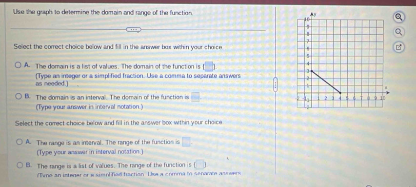 Use the graph to determine the domain and range of the function. 
Q
Select the correct choice below and fill in the answer box within your choice. 
B
A. The domain is a list of values. The domain of the function is (□ ). 
(Type an integer or a simplified fraction. Use a comma to separate answers
as needed.)
B. The domain is an interval. The domain of the function is □. 
(Type your answer in interval notation.) 
Select the correct choice below and fill in the answer box within your choice.
A. The range is an interval. The range of the function is □. 
(Type your answer in interval notation.)
B. The range is a list of values. The range of the function is (□
(Tvne an intener or a simplified fraction Use a comma to senarate answers