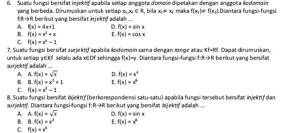 Suatu fungsi bersifat injektif apabila setiap anggota domain dipetakan dengan anggota kodomain
yang berbeda. Dirumuskan untuk setiap x_1,x_2∈ R , bila x_1!= x_2 maka f(x_1)!= f(x_2).Diantara fungsi-fungsi
f:R→R berikut yang bersifat injektif adalah ...
A. f(x)=4x+1 D. f(x)=sin x
B. f(x)=x^2+x E. f(x)=cos x
C. f(x)=x^4-1
7. Suatu fungsi bersifat surjektif apabila kodomɑin sama dengan ænge atau Kf=Rf. Dapat dirumuskan,
untuk setiap y∈Kf selalu ada x∈ Df sehingga f(x)=y. Diantara fungsi-fungsi f:Rto R berikut yang bersifat
surjektif adalah ...
A. A. f(x)=sqrt(x) D. f(x)=x^4
B. B. f(x)=x^2+1 E. f(x)=x^6
C. f(x)=x^3-1
8. Suatu fungsi bersifat bijektif (berkorespondensi satu-satu) apabila fungsi tersebut bersifat injektif dan
surjektif. Diantara fungsi-fungsi f:Rto R berikut yang bersifat bijektif adalah ...
A. A. f(x)=sqrt(x) D. f(x)=sin x
B. B. f(x)=x^2 E. f(x)=x^6
C. f(x)=x^5