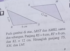 Pada gambar di atas, △ RST dan △ MKL sama 
dan sebangun. Panjang RS=6cm. RT=8cm. 
dan KL=12cm. Hitunglah panjang TS,
KM, dan LM!
R