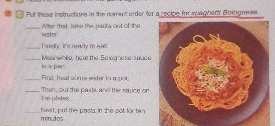 Put these instructions in the correct order for a recipe for spaghetti Bolognese. 
_After that, take the pasta out of the 
water. 
_Finally, it's ready to eat! 
_Meanwhile, heat the Bolognese sauce 
in a pan. 
_First, heat some water in a pot. 
_Then, put the pasta and the sauce on 
the plates. 
_Next, put the pasta in the pot for ten 
minutes.