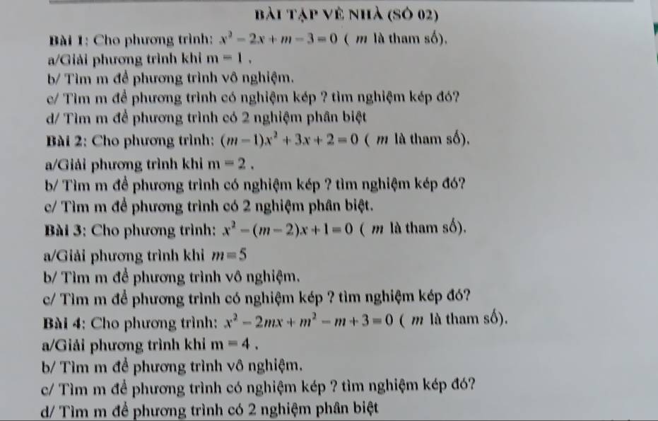 bài Tập về nhà (Sở 02)
* Bài 1: Cho phương trình: x^2-2x+m-3=0 ( m là tham số),
a/Giải phương trình khi m=1.
b/ Tìm m đề phương trình vô nghiệm.
e/ Tìm m để phương trình có nghiệm kép ? tìm nghiệm kép đó?
d/ Tìm m để phương trình có 2 nghiệm phân biệt
Bài 2: Cho phương trình: (m-1)x^2+3x+2=0 ( m là tham số),
a/Giải phương trình khi m=2. 
b/ Tìm m để phương trình có nghiệm kép ? tìm nghiệm kép đó?
c/ Tìm m để phương trình có 2 nghiệm phân biệt.
Bài 3: Cho phương trình: x^2-(m-2)x+1=0 ( m là tham số).
a/Giải phương trình khi m=5
b/ Tìm m để phương trình vô nghiệm.
c/ Tìm m để phương trình có nghiệm kép ? tìm nghiệm kép đó?
* Bài 4: Cho phương trình: x^2-2mx+m^2-m+3=0 ( m là tham số).
a/Giải phương trình khi m=4. 
b/ Tìm m để phương trình vô nghiệm.
c/ Tìm m để phương trình có nghiệm kép ? tìm nghiệm kép đó?
d/ Tìm m để phương trình có 2 nghiệm phân biệt