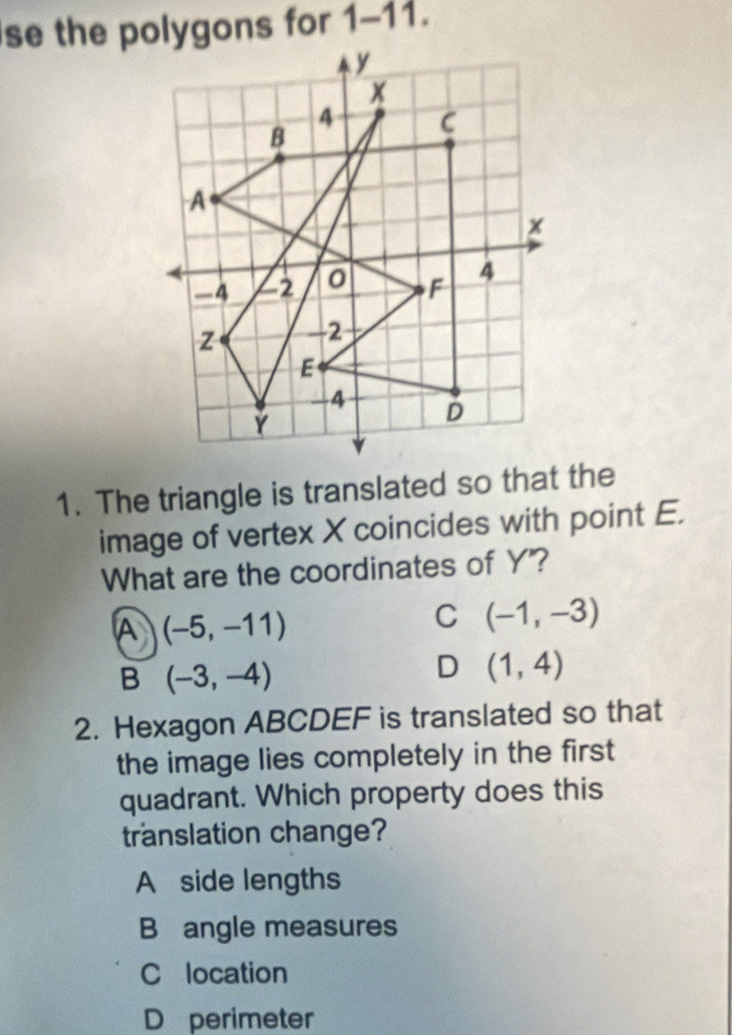 se the polygons for 1-11.
1. The triangle is translated so that the
image of vertex X coincides with point E.
What are the coordinates of Y"?
A (-5,-11)
C (-1,-3)
B (-3,-4)
D (1,4)
2. Hexagon ABCDEF is translated so that
the image lies completely in the first 
quadrant. Which property does this
translation change?
A side lengths
B angle measures
C location
D perimeter