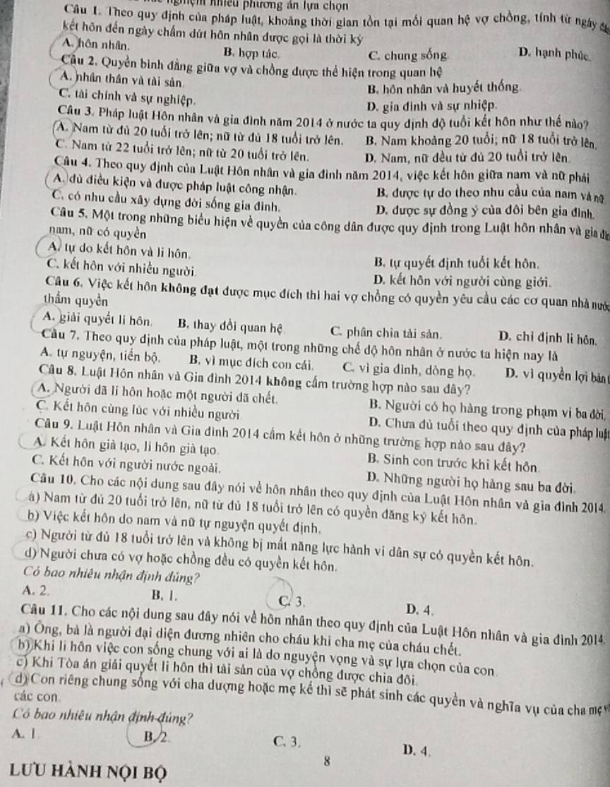 nhiều phương án lựa chọn
Câu I. Theo quy định của pháp luật, khoảng thời gian tồn tại mối quan hhat c vợ chồng, tính từ ngày đ
kết hôn đến ngày chẩm dứt hôn nhân được gọi là thời ký
A. hôn nhân. B. hợp tác.
C. chung sống D. hạnh phúc
Cầu 2. Quyền bình đẳng giữa vợ và chồng được thể hiện trong quan hệ
A. nhân thân và tài sản
B. hôn nhân và huyết thống
C. tài chính và sự nghiệp.
D. gia đình và sự nhiệp.
Câu 3. Pháp luật Hôn nhân và gia đình năm 2014 ở nước ta quy định độ tuổi kết hôn như thế nào?
A. Nam từ đủ 20 tuổi trở lên; nữ từ đủ 18 tuổi trở lên. B. Nam khoảng 20 tuổi; nữ 18 tuổi trở lên
C. Nam từ 22 tuổi trở lên; nữ từ 20 tuổi trở lên. D. Nam, nữ đều tử đủ 20 tuổi trở lên
Câu 4. Theo quy định của Luật Hôn nhân và gia đình năm 2014, việc kết hôn giữa nam và nữ phải
A. dù điều kiện và được pháp luật công nhận. B. được tự do theo nhu cầu của nam và nữ
C. có nhu cầu xây dựng đời sống gia đình. D. được sự đồng ý của đôi bên gia đình.
Câu 5. Một trong những biểu hiện về quyền của công dân được quy định trong Luật hôn nhân và gia đa
nam, nữ có quyền
A tự do kết hôn và li hôn
B. tự quyết định tuổi kết hôn.
C. kết hôn với nhiều người D. kết hôn với người cùng giới.
Câu 6, Việc kết hôn không đạt được mục đích thì hai vợ chồng có quyền yêu cầu các cơ quan nhà nướ
thầm quyền
A. giải quyết li hôn B. thay đổi quan hệ C. phân chia tải sản. D. chỉ định lì hôn,
Cầu 7. Theo quy định của pháp luật, một trong những chế độ hôn nhân ở nước ta hiện nay là
A. tự nguyện, tiển bộ B. vì mục đích con cái. C. vì gia đình, dòng họ. D. vì quyền lợi bản
Câu 8. Luật Hôn nhân và Gia đình 2014 không cấm trường hợp nào sau đây?
A. Người đã li hôn hoặc một người đã chết. B. Người có họ hàng trong phạm vi ba đời,
C. Kết hôn cùng lúc với nhiều người D. Chưa đủ tuổi theo quy định của pháp luật
Câu 9. Luật Hôn nhân và Gia đình 2014 cầm kết hôn ở những trường hợp nào sau đây?
A. Kết hôn giả tạo, li hồn già tạo. B. Sinh con trước khi kết hôn
C. Kết hôn với người nước ngoài. D. Những người họ hàng sau ba đời.
Câu 10. Cho các nội dung sau đây nói về hôn nhân theo quy định của Luật Hôn nhân và gia đình 2014.
à) Nam từ đủ 20 tuổi trở lên, nữ từ đủ 18 tuổi trở lên có quyền đăng kỷ kết hôn.
b) Việc kết hôn do nam và nữ tự nguyện quyết định.
c) Người từ đủ 18 tuổi trở lên và không bị mất năng lực hành vi dân sự có quyền kết hôn.
d) Người chưa có vợ hoặc chồng đều có quyền kết hôn.
Có bao nhiêu nhận định đúng
A. 2. B. 1. C. 3. D. 4.
Câu 11. Cho các nội dung sau đây nói về hôn nhân theo quy định của Luật Hôn nhân và gia đình 2014
a) Ông, bà là người đại diện đương nhiên cho cháu khi cha mẹ của cháu chết.
b) Khi li hôn việc con sống chung với ai là do nguyện vọng và sự lựa chọn của con
c) Khi Tòa án giải quyết li hôn thì tải sản của vợ chồng được chia đôi
d) Con riêng chung sống với cha dượng hoặc mẹ kể thì sẽ phát sinh các quyền và nghĩa vụ của cha mẹ 
các con
Có bao nhiêu nhận định đúng?
A. l B, 2. C. 3. D. 4.
lưu hành nọi bộ
8