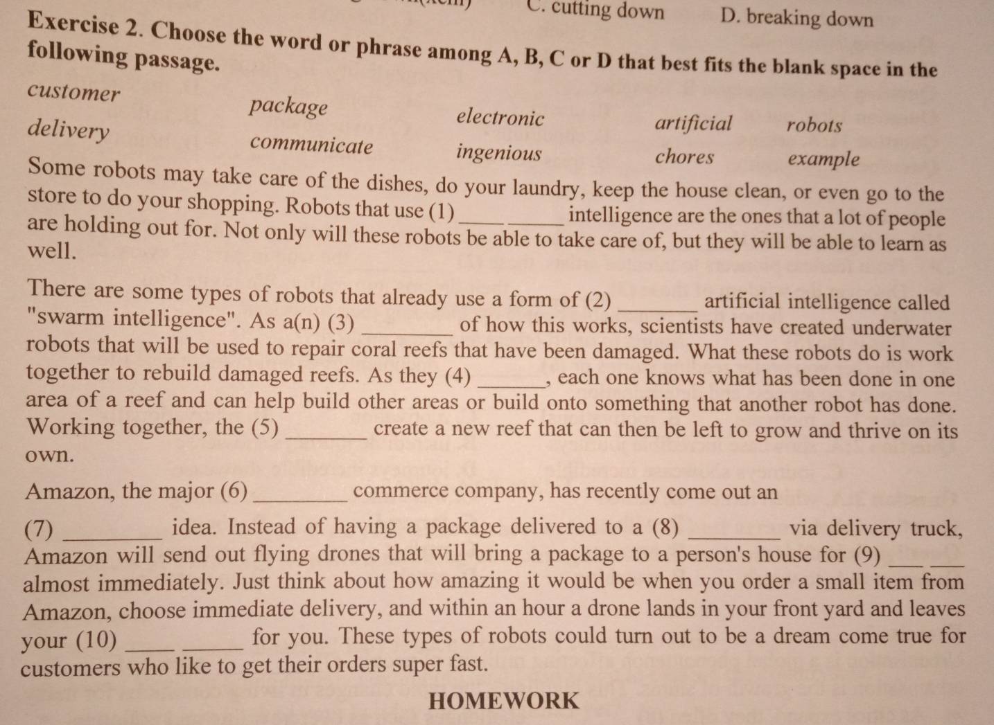 C. cutting down D. breaking down
Exercise 2. Choose the word or phrase among A, B, C or D that best fits the blank space in the
following passage.
customer package electronic
artificial robots
delivery communicate
ingenious chores example
Some robots may take care of the dishes, do your laundry, keep the house clean, or even go to the
store to do your shopping. Robots that use (1) intelligence are the ones that a lot of people
are holding out for. Not only will these robots be able to take care of, but they will be able to learn as
well.
There are some types of robots that already use a form of (2) _artificial intelligence called
"swarm intelligence". As a(n) (3) _of how this works, scientists have created underwater
robots that will be used to repair coral reefs that have been damaged. What these robots do is work
together to rebuild damaged reefs. As they (4) _, each one knows what has been done in one
area of a reef and can help build other areas or build onto something that another robot has done.
Working together, the (5) _create a new reef that can then be left to grow and thrive on its
own.
Amazon, the major (6) _commerce company, has recently come out an
(7) _idea. Instead of having a package delivered to a (8) _via delivery truck,
Amazon will send out flying drones that will bring a package to a person's house for (9)_
_
almost immediately. Just think about how amazing it would be when you order a small item from
Amazon, choose immediate delivery, and within an hour a drone lands in your front yard and leaves
your (10)_ _for you. These types of robots could turn out to be a dream come true for
customers who like to get their orders super fast.
HOMEWORK