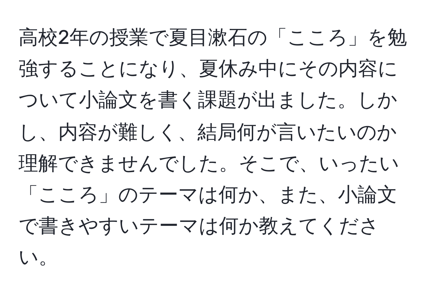 高校2年の授業で夏目漱石の「こころ」を勉強することになり、夏休み中にその内容について小論文を書く課題が出ました。しかし、内容が難しく、結局何が言いたいのか理解できませんでした。そこで、いったい「こころ」のテーマは何か、また、小論文で書きやすいテーマは何か教えてください。