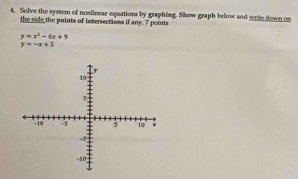 Solve the system of nonlinear equations by graphing. Show graph below and write down on
the side the points of intersections if any. 7 points
y=x^2-6x+9
y=-x+5