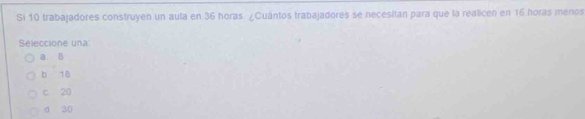 Si 10 trabajadores construyen un aula en 36 horas. ¿Cuántos trabajadores se necesitan para que la realicen en 16 horas menos
Seleccione una
a. B
b 18
c 20
d 20