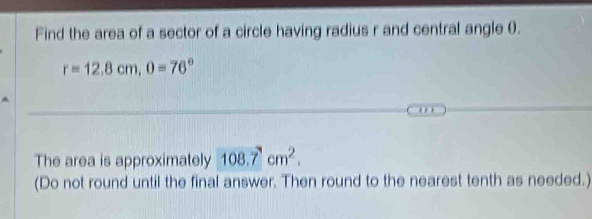 Find the area of a sector of a circle having radius r and central angle 0.
r=12.8cm, 0=76°
The area is approximately 108.7cm^2. 
(Do not round until the final answer. Then round to the nearest tenth as needed.)