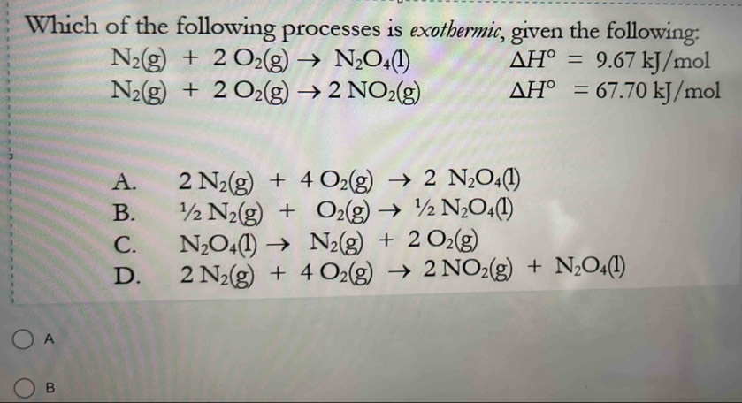 Which of the following processes is exethermic, given the following:
N_2(g)+2O_2(g)to N_2O_4(l)
△ H°=9.67kJ/mol
N_2(g)+2O_2(g)to 2NO_2(g) △ H°=67.70kJ/mol
A. 2N_2(g)+4O_2(g)to 2N_2O_4(l)
B. 1/2N_2(g)+O_2(g)to 1/2N_2O_4(l)
C. N_2O_4(l)to N_2(g)+2O_2(g)
D. 2N_2(g)+4O_2(g)to 2NO_2(g)+N_2O_4(l)
A
B