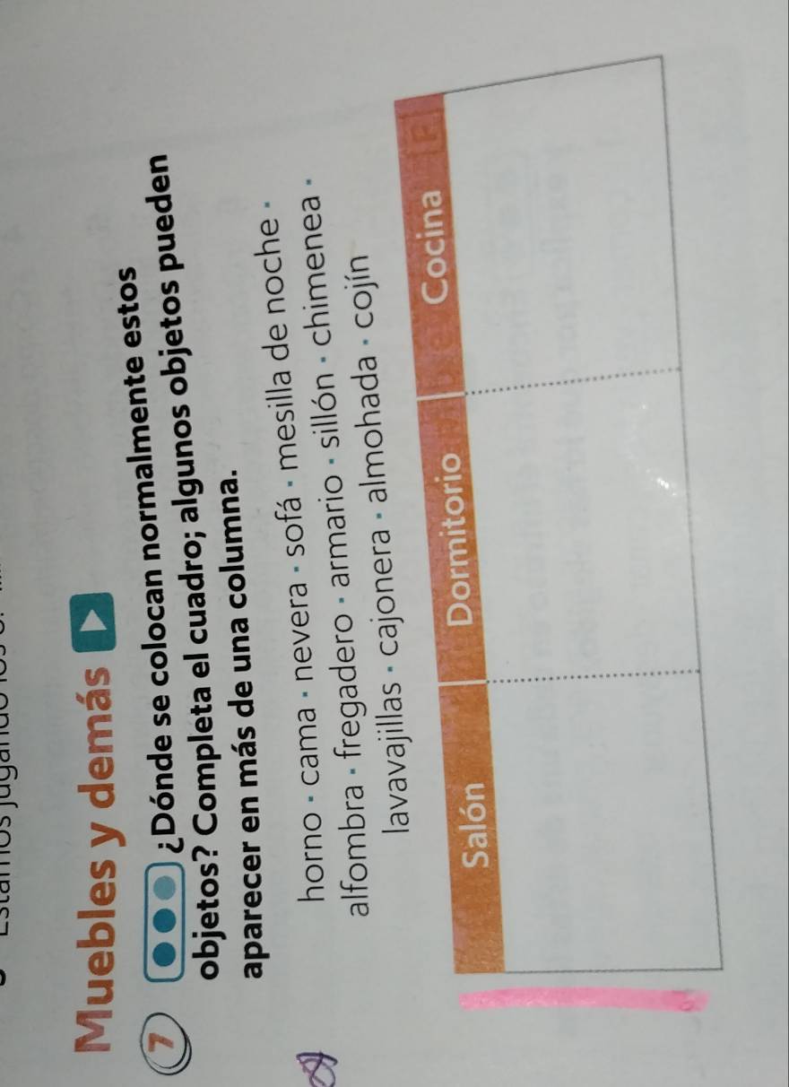 Muebles y demás 
1 
¿Dónde se colocan normalmente estos 
objetos? Completa el cuadro; algunos objetos pueden 
aparecer en más de una columna. 
horno - cama - nevera - sofá - mesilla de noche - 
alfombra - fregadero - armario - sillón - chimenea - 
era - almohada - cojín