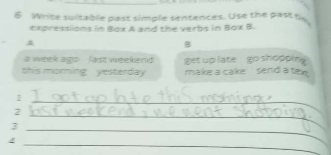 Write suitable past simple sentences. Use the past th 
expressions in Box A and the verbs in 30°C 3. 
. A 
B 
a wweek ago last weekend get up late go shopping 
this moring yesterday make a cake send a text 
1 
2 
_ 
_3 
_ 
_ 
4