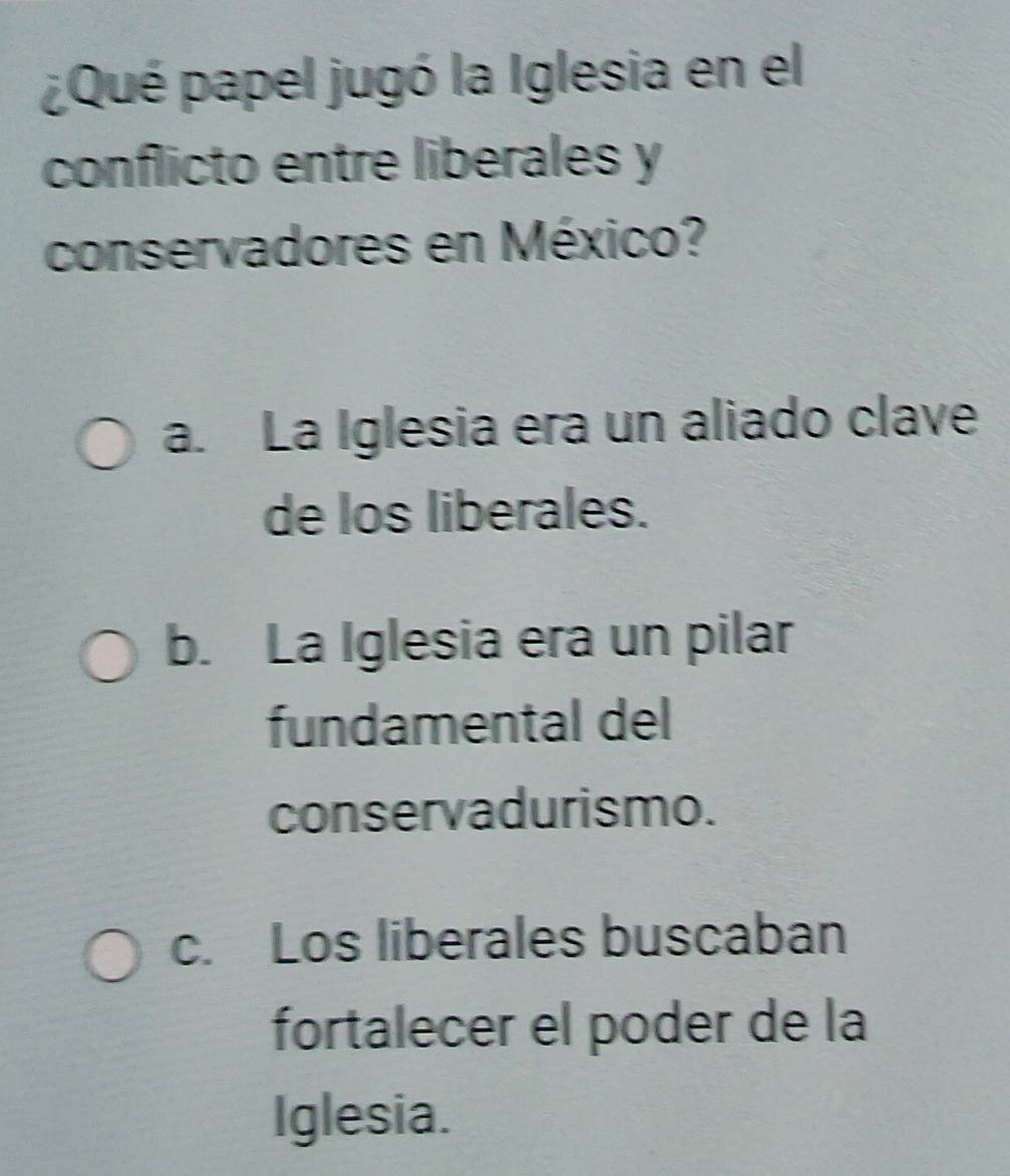 ¿Qué papel jugó la Iglesia en el
conflicto entre liberales y
conservadores en México?
a. La Iglesia era un aliado clave
de los liberales.
b. La Iglesia era un pilar
fundamental del
conservadurismo.
c. Los liberales buscaban
fortalecer el poder de la
Iglesia.