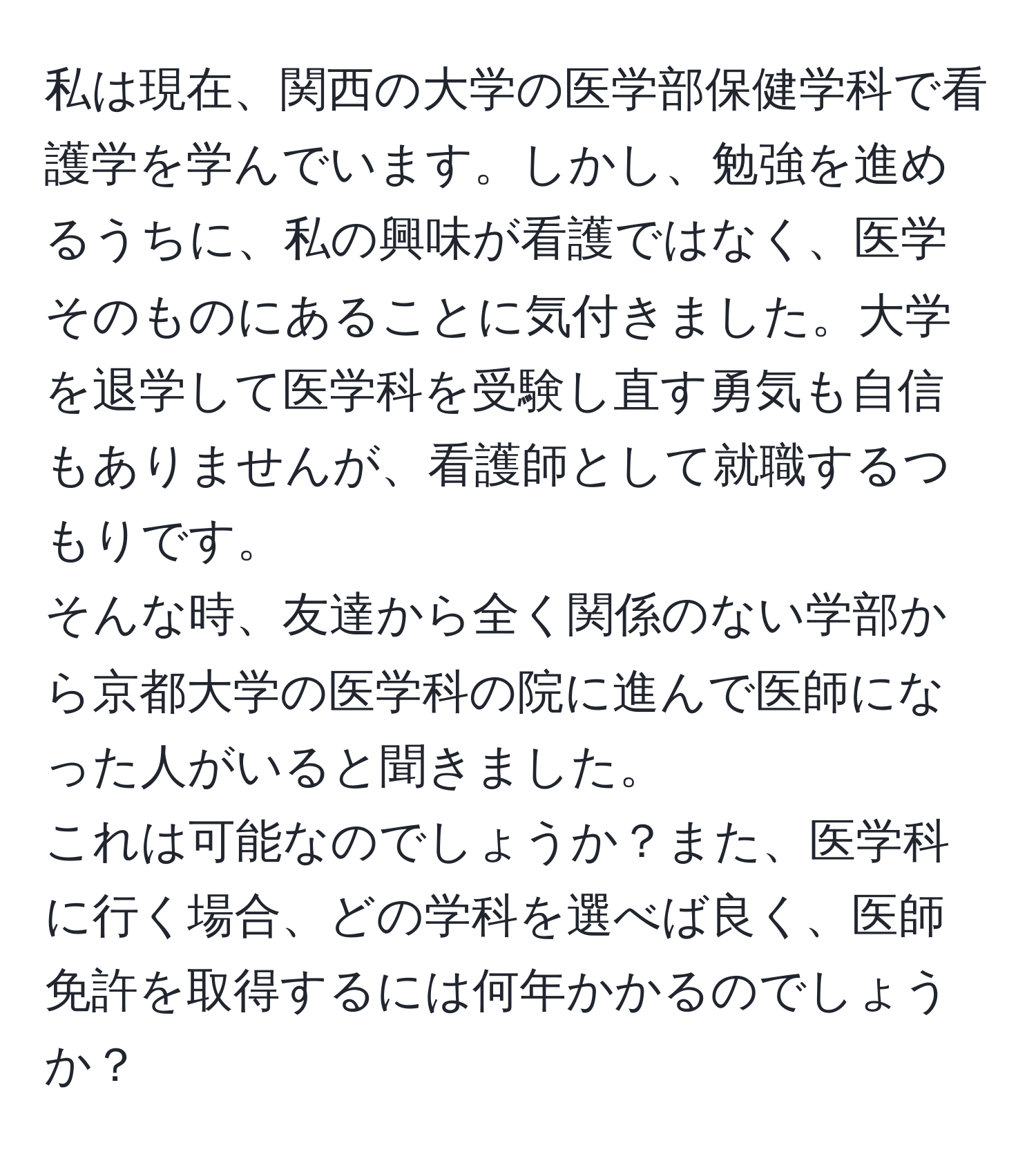 私は現在、関西の大学の医学部保健学科で看護学を学んでいます。しかし、勉強を進めるうちに、私の興味が看護ではなく、医学そのものにあることに気付きました。大学を退学して医学科を受験し直す勇気も自信もありませんが、看護師として就職するつもりです。  
そんな時、友達から全く関係のない学部から京都大学の医学科の院に進んで医師になった人がいると聞きました。  
これは可能なのでしょうか？また、医学科に行く場合、どの学科を選べば良く、医師免許を取得するには何年かかるのでしょうか？