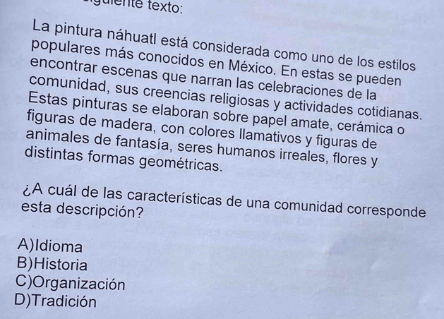 guiente texto:
La pintura náhuatl está considerada como uno de los estilos
populares más conocidos en México. En estas se pueden
encontrar escenas que narran las celebraciones de la
comunidad, sus creencias religiosas y actividades cotidianas.
Estas pinturas se elaboran sobre papel amate, cerámica o
figuras de madera, con colores llamativos y figuras de
animales de fantasía, seres humanos irreales, flores y
distintas formas geométricas.
¿A cuál de las características de una comunidad corresponde
esta descripción?
A)Idioma
B)Historia
C)Organización
D) Tradición