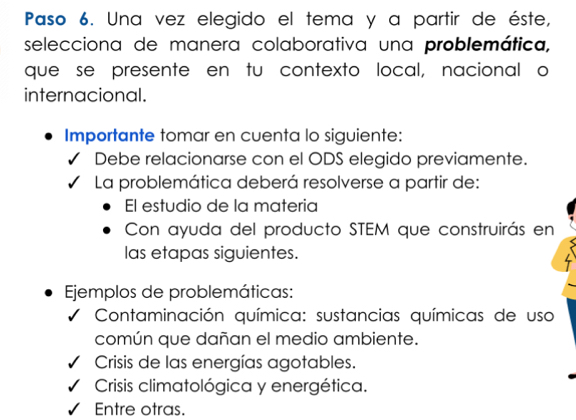 Paso 6. Una vez elegido el tema y a partir de éste,
selecciona de manera colaborativa una problemática,
que se presente en tu contexto local, nacional o
internacional.
Importante tomar en cuenta lo siguiente:
Debe relacionarse con el ODS elegido previamente.
La problemática deberá resolverse a partir de:
El estudio de la materia
Con ayuda del producto STEM que construirás en
las etapas siguientes.
jemplos de problemáticas:
Contaminación química: sustancias químicas de uso
común que dañan el medio ambiente.
Crisis de las energías agotables.
Crisis climatológica y energética.
Entre otras.