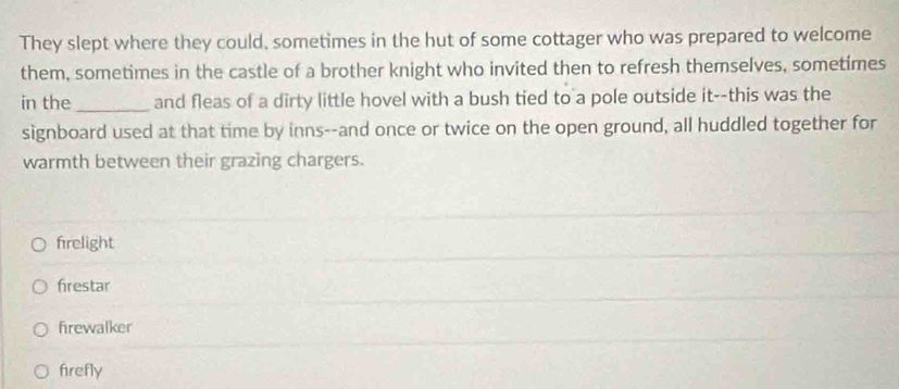 They slept where they could, sometimes in the hut of some cottager who was prepared to welcome
them, sometimes in the castle of a brother knight who invited then to refresh themselves, sometimes
in the_ and fleas of a dirty little hovel with a bush tied to a pole outside it--this was the
signboard used at that time by inns--and once or twice on the open ground, all huddled together for
warmth between their grazing chargers.
frelight
frestar
firewalker
firefly