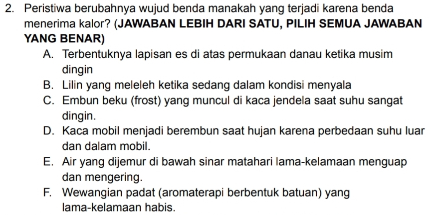 Peristiwa berubahnya wujud benda manakah yang terjadi karena benda
menerima kalor? (JAWABAN LEBIH DARI SATU, PILIH SEMUA JAWABAN
YANG BENAR)
A. Terbentuknya lapisan es di atas permukaan danau ketika musim
dingin
B. Lilin yang meleleh ketika sedang dalam kondisi menyala
C. Embun beku (frost) yang muncul di kaca jendela saat suhu sangat
dingin.
D. Kaca mobil menjadi berembun saat hujan karena perbedaan suhu luar
dan dalam mobil.
E. Air yang dijemur di bawah sinar matahari lama-kelamaan menguap
dan mengering.
F. Wewangian padat (aromaterapi berbentuk batuan) yang
lama-kelamaan habis.