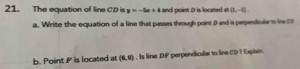 The equation of line CD is y=-5x+4 and point D is located at (1,-1). 
a. Write the equation of a line that passes through point D and is perpendicular to line CD
b. Point F is located at (6,0).Is line DF perpendicular to line CD ? Explain.