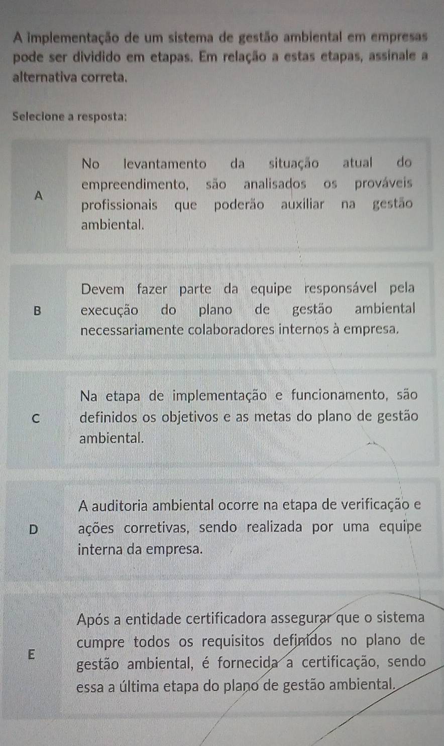 A implementação de um sistema de gestão ambiental em empresas
pode ser dividido em etapas. Em relação a estas etapas, assinale a
alternativa correta.
Selecione a resposta:
No levantamento da situação atual do
A empreendimento, são analisados os prováveis
profissionais que poderão auxiliar na gestão
ambiental.
Devem fazer parte da equipe responsável pela
B execução do plano de gestão ambiental
necessariamente colaboradores internos à empresa.
Na etapa de implementação e funcionamento, são
C definidos os objetivos e as metas do plano de gestão
ambiental.
A auditoria ambiental ocorre na etapa de verificação e
D ações corretivas, sendo realizada por uma equipe
interna da empresa.
Após a entidade certificadora assegurar que o sistema
E cumpre todos os requisitos definidos no plano de
gestão ambiental, é fornecida a certificação, sendo
essa a última etapa do plano de gestão ambiental.