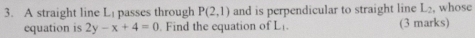 A straight line Li passes through P(2,1) and is perpendicular to straight line L_2 , whose 
equation is 2y-x+4=0 Find the equation of L. (3 marks)