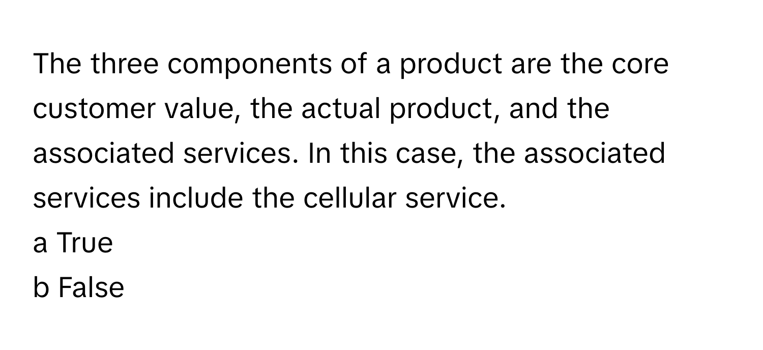 The three components of a product are the core customer value, the actual product, and the associated services. In this case, the associated services include the cellular service.

a True
b False