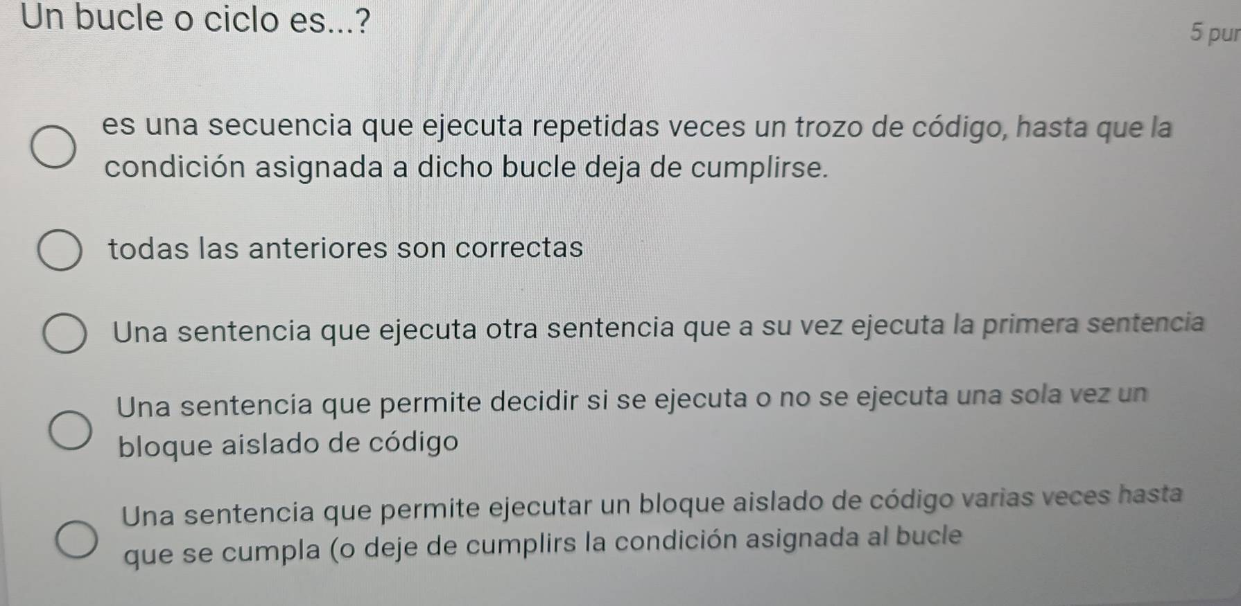 Un bucle o ciclo es...? 5 pur
es una secuencia que ejecuta repetidas veces un trozo de código, hasta que la
condición asignada a dicho bucle deja de cumplirse.
todas las anteriores son correctas
Una sentencia que ejecuta otra sentencia que a su vez ejecuta la primera sentencia
Una sentencia que permite decidir si se ejecuta o no se ejecuta una sola vez un
bloque aislado de código
Una sentencia que permite ejecutar un bloque aislado de código varias veces hasta
que se cumpla (o deje de cumplirs la condición asignada al bucle