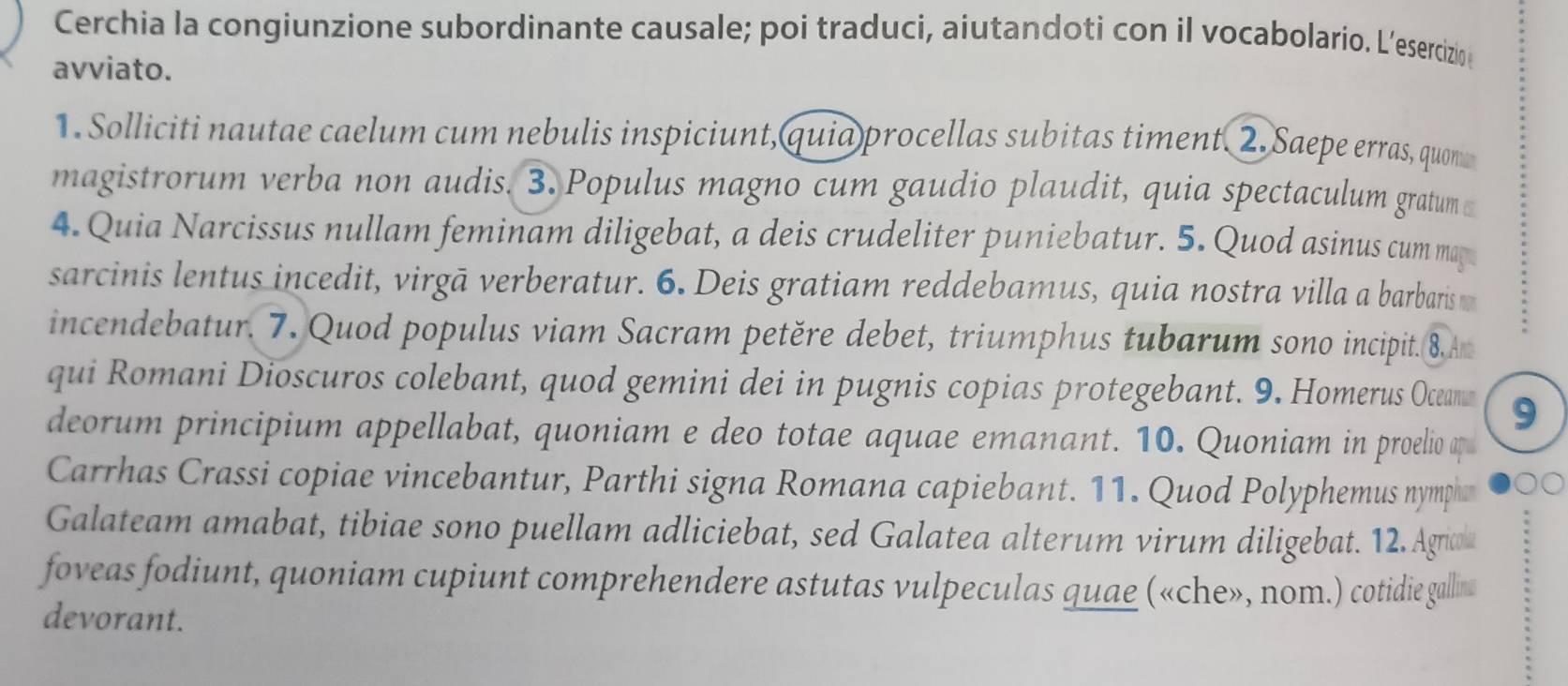 Cerchia la congiunzione subordinante causale; poi traduci, aiutandoti con il vocabolario. L’esercizio 
avviato. 
1. Solliciti nautae caelum cum nebulis inspiciunt,quia procellas subitas timent. 2. Saepe erras, quon 
magistrorum verba non audis. 3. Populus magno cum gaudio plaudit, quia spectaculum gratum 
4. Quia Narcissus nullam feminam diligebat, a deis crudeliter puniebatur. 5. Quod asinus cum may 
sarcinis lentus incedit, virgā verberatur. 6. Deis gratiam reddebamus, quia nostra villa a barbaris m 
incendebatur. 7. Quod populus viam Sacram petěre debet, triumphus tubarum sono incipit. 8. Am 
qui Romani Dioscuros colebant, quod gemini dei in pugnis copias protegebant. 9. Homerus Ocean 9 
deorum principium appellabat, quoniam e deo totae aquae emanant. 10. Quoniam in proelio ap 
Carrhas Crassi copiae vincebantur, Parthi signa Romana capiebant. 11. Quod Polyphemus nympha 
Galateam amabat, tibiae sono puellam adliciebat, sed Galatea alterum virum diligebat. 12. Agricl 
foveas fodiunt, quoniam cupiunt comprehendere astutas vulpeculas quae («che», nom.) cotidie gallins 
devorant.