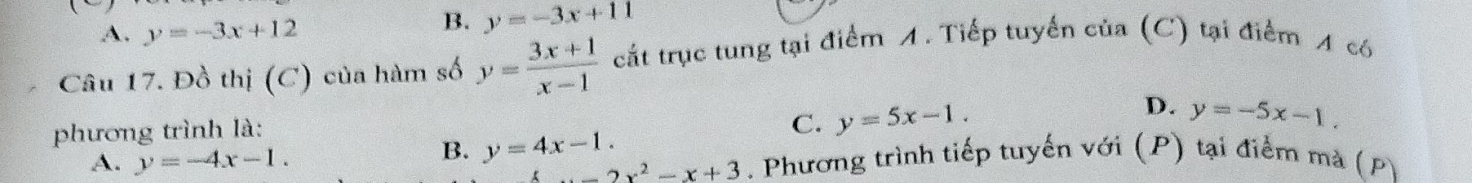 A. y=-3x+12
B. y=-3x+11
Câu 17. Đồ thị (C) của hàm số y= (3x+1)/x-1  cắt trục tung tại điểm A. Tiếp tuyển của (C) tại điểm A có
D.
phương trình là:
C. y=5x-1. y=-5x-1.
B. y=4x-1.
A. y=-4x-1. . Phương trình tiếp tuyến với (P) tại điểm mà (P)
_ 2x^2-x+3