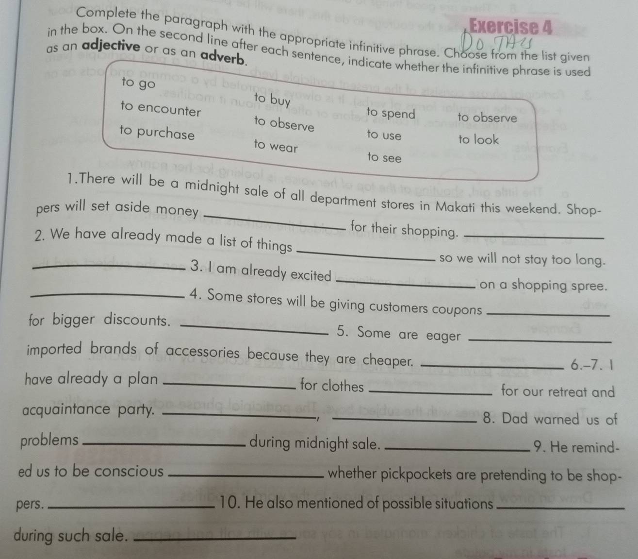 Complete the paragraph with the appropriate infinitive phrase. Choose from the list given
in the box. On the second line after each sentence, indicate whether the infinitive phrase is used
as an adjective or as an adverb.
to go to buy
to spend to observe
to encounter to observe
to use to look
to purchase to wear
to see
1.There will be a midnight sale of all department stores in Makati this weekend. Shop-
pers will set aside money
_
for their shopping._
2. We have already made a list of things_
so we will not stay too long.
_
_3. I am already excited
on a shopping spree.
_4. Some stores will be giving customers coupons_
for bigger discounts._
5. Some are eager_
imported brands of accessories because they are cheaper._
6.-7. 1
have already a plan_
for clothes _for our retreat and
acquaintance party. __8. Dad warned us of
1
problems _during midnight sale. _9. He remind-
ed us to be conscious _whether pickpockets are pretending to be shop-
pers. _10. He also mentioned of possible situations_
during such sale._