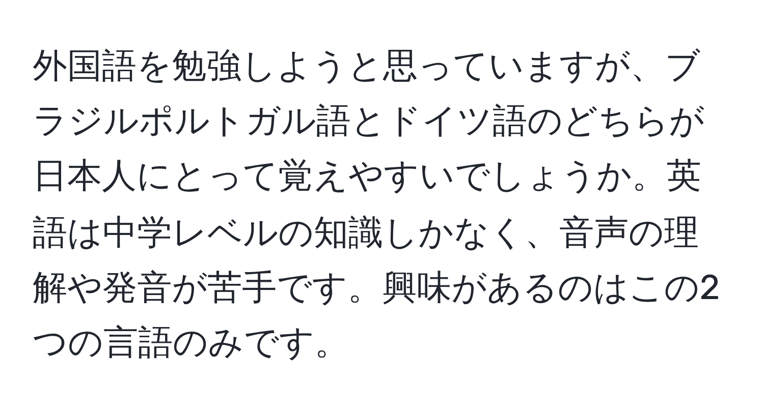 外国語を勉強しようと思っていますが、ブラジルポルトガル語とドイツ語のどちらが日本人にとって覚えやすいでしょうか。英語は中学レベルの知識しかなく、音声の理解や発音が苦手です。興味があるのはこの2つの言語のみです。