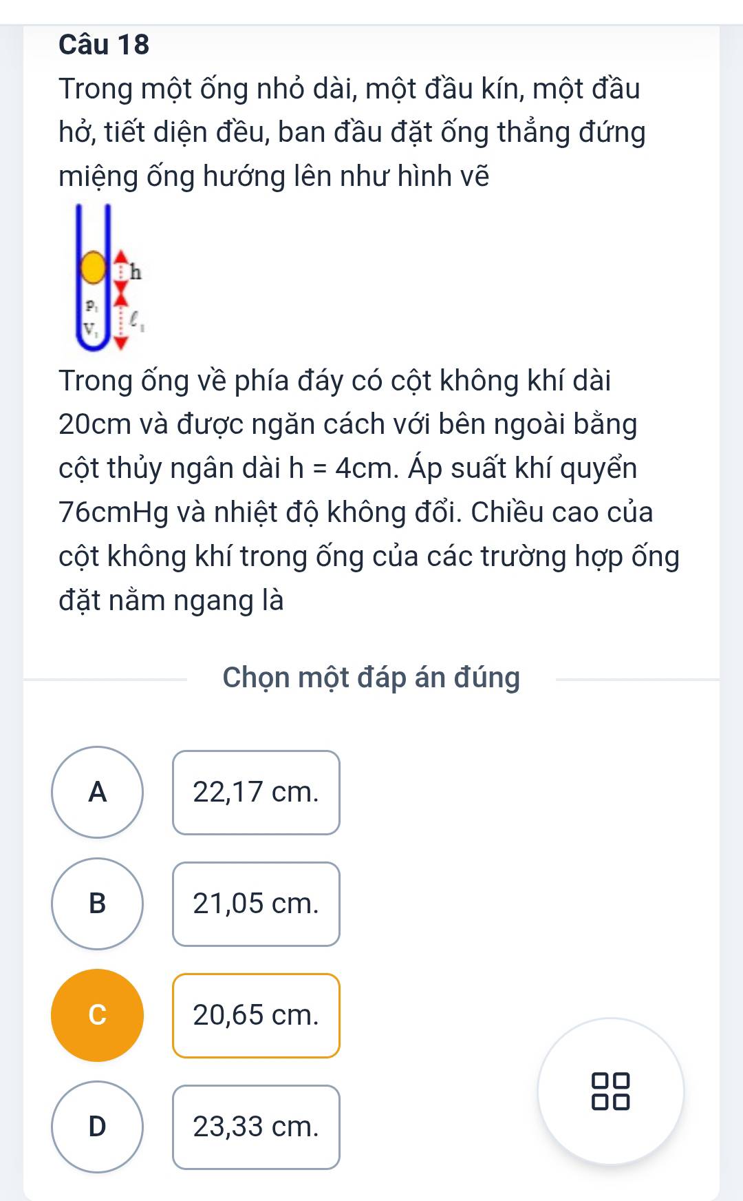 Trong một ống nhỏ dài, một đầu kín, một đầu
hở, tiết diện đều, ban đầu đặt ống thẳng đứng
miệng ống hướng lên như hình vẽ
Trong ống về phía đáy có cột không khí dài
20cm và được ngăn cách với bên ngoài bằng
cột thủy ngân dài h=4cm. Áp suất khí quyển
76cmHg và nhiệt độ không đổi. Chiều cao của
cột không khí trong ống của các trường hợp ống
đặt nằm ngang là
Chọn một đáp án đúng
A 22,17 cm.
B 21,05 cm.
C 20,65 cm.
D 23,33 cm.