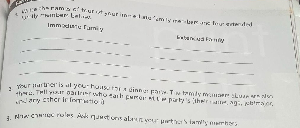 Fam 
family members below. 
1. Write the names of four of your immediate family members and four extended 
Immediate Family 
_ 
Extended Family 
_ 
_ 
_ 
_ 
_ 
_ 
_ 
2. Your partner is at your house for a dinner party. The family members above are also 
there. Tell your partner who each person at the party is (their name, age, job/major, 
and any other information). 
3. Now change roles. Ask questions about your partner’s family members.