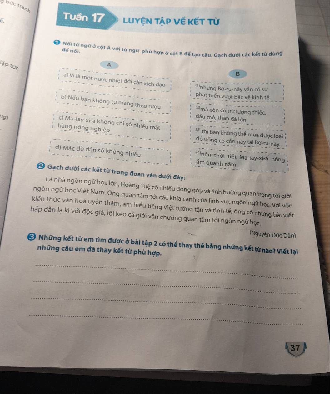 bức tranh
Tuần 17 Luyện Tập Về kết từ
Đ Nổi từ ngữ ở cột A với từ ngữ phù hợp ở cột B để tạo câu. Gạch dưới các kết từ dùng
để nối.
lập tức
A
B
a) Vì là một nước nhiệt đới cận xích đạo '''nhưng Bờ-ru-nây vẫn có sự
phát triển vượt bậc về kinh tế.
b) Nếu bạn không tự mang theo rượu mà còn có trữ lượng thiếc,
ng)
dầu mò, than đá lớn.
c) Ma-lay-xi-a không chỉ có nhiều mặt 3) thì bạn không thể mua được loại
hàng nông nghiệp
đồ uống có cốn này tại Bờ-ru-nây.
d) Mặc dù dân số không nhiều ẩm quanh năm,
4nên thời tiết Ma-lay-xi-a nóng
2 Gạch dưới các kết từ trong đoạn văn dưới đây:
Là nhà ngôn ngữ học lớn, Hoàng Tuệ có nhiều đóng góp và ảnh hưởng quan trọng tới giới
ngôn ngữ học Việt Nam. Ông quan tâm tới các khía cạnh của lĩnh vực ngôn ngữ học. Với vốn
kiến thức văn hoá uyên thâm, am hiểu tiếng Việt tường tận và tinh tế, ông có những bài viết
hấp dẫn lạ kì với độc giả, lôi kéo cả giới văn chương quan tâm tới ngôn ngữ học.
(Nguyễn Đức Dân)
Ở Những kết từ em tìm được ở bài tập 2 có thể thay thế bằng những kết từ nào? Viết lại
những câu em đã thay kết từ phù hợp.
_
_
_
_
37